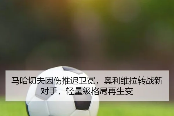 马哈切夫因伤推迟卫冕，奥利维拉转战新对手，轻量级格局再生变
